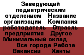 Заведующий педиатрическим отделением › Название организации ­ Компания-работодатель › Отрасль предприятия ­ Другое › Минимальный оклад ­ 15 800 - Все города Работа » Вакансии   . Ханты-Мансийский,Нефтеюганск г.